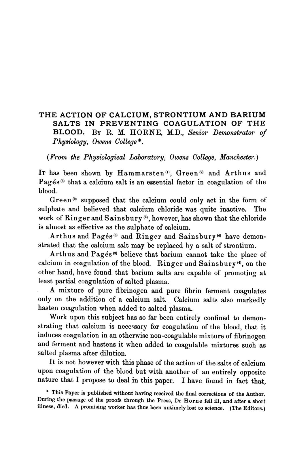 THE ACTION OF CALCIUM, STRONTIUM AND BARIUM SALTS IN PREVENTING COAGULATION OF THE BLOOD. BY R. M. HORNE, M.D., Senior Denonstrator of Physiology, Owens College *.