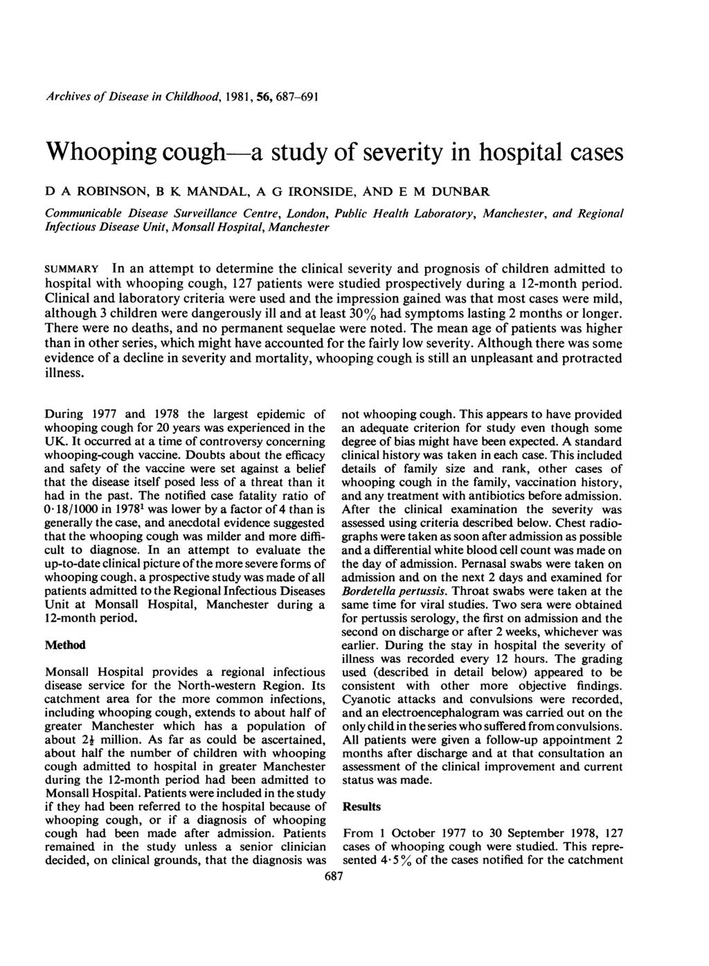 Archives of Disease in Childhood, 1981, 56, 687-691 Whooping cough-a study of severity in hospital cases D A ROBINSON, B K MANDAL, A G IRONSIDE, AND E M DUNBAR Communicable Disease Surveillance