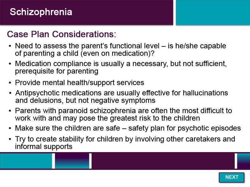 Slide 19 - Schizophrenia - 3 When creating a case plan with a caregiver who has schizophrenia, it is important to consider the safety of the children, the caregiver s ability to parent the child, and