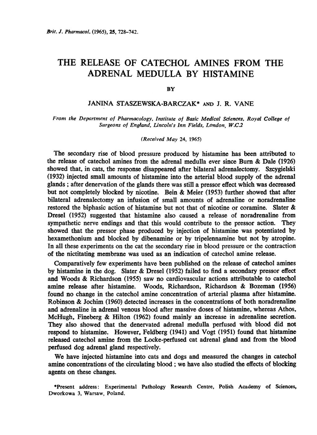 Brit. J. Pharmacol. (1965), 25, 728-742. THE RELEASE OF CATECHOL AMINES FROM THE ADRENAL MEDULLA BY HISTAMINE BY JANINA STASZEWSKA-BARCZAK* AND J. R. VANE From the Department of Pharmacology, Institute of Basic Medical Sciences, Royal College of Surgeons of England, Lincoln's Inn Fields, London, W.