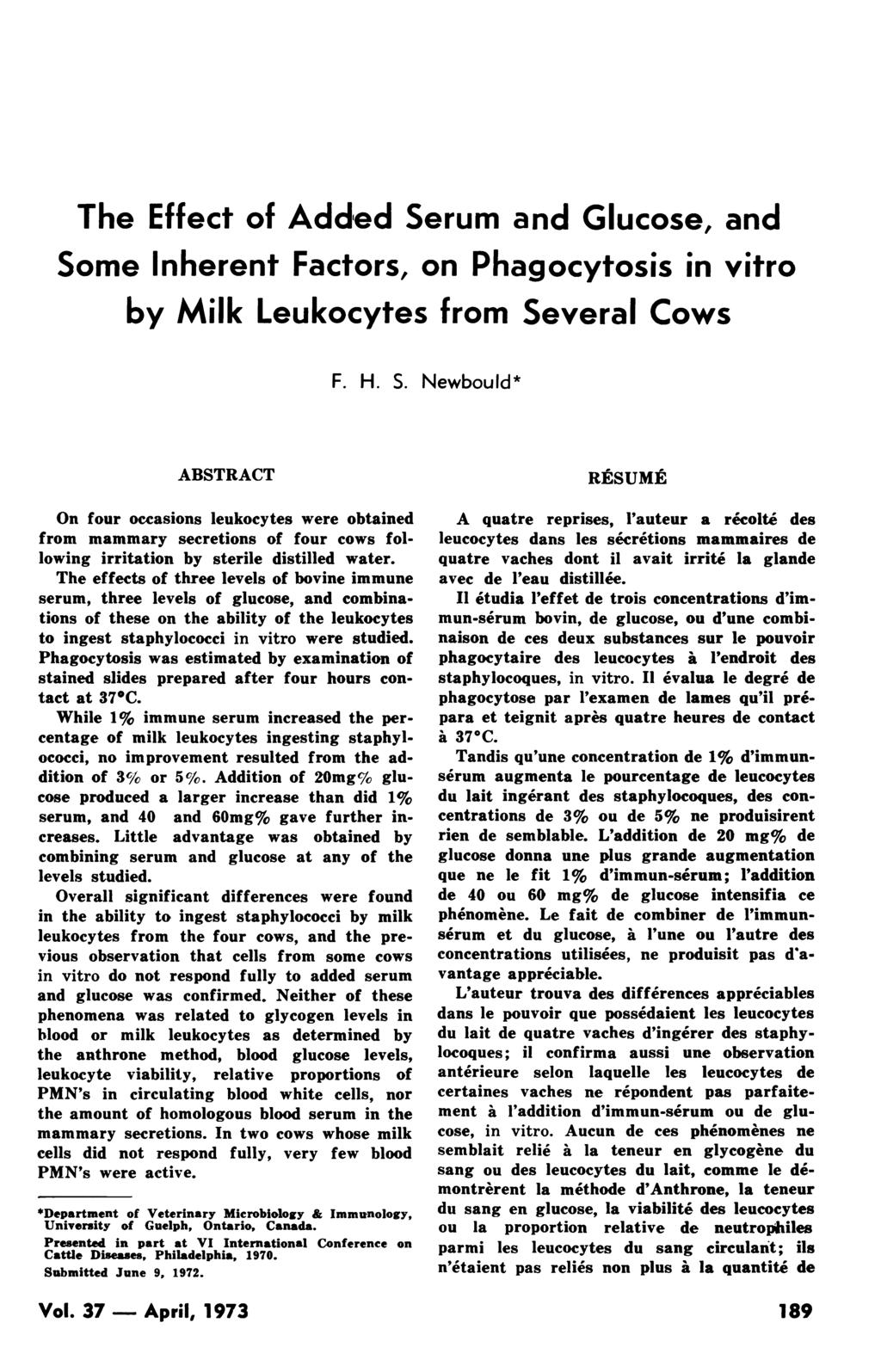 The Effect of Addled Serum and Glucose, and Some Inherent Factors, on Phagocytosis in vitro by Milk Leukocytes from Several Cows F. H. S. Newbould* ABSTRACT On four occasions leukocytes were obtained from mammary secretions of four cows following irritation by sterile distilled water.