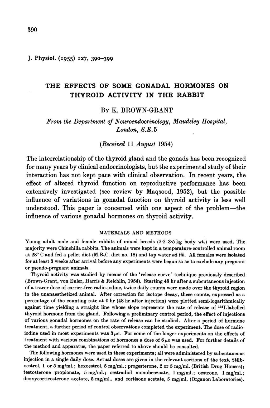 390 J. Physiol. (I 955) I 27, 390-399 THE EFFECTS OF SOME GONADAL HORMONES ON THYROID ACTIVITY IN THE RABBIT BY K. BROWN-GRANT From the Department of Neuroendocrinology, Maudsley Hospital, London, S.