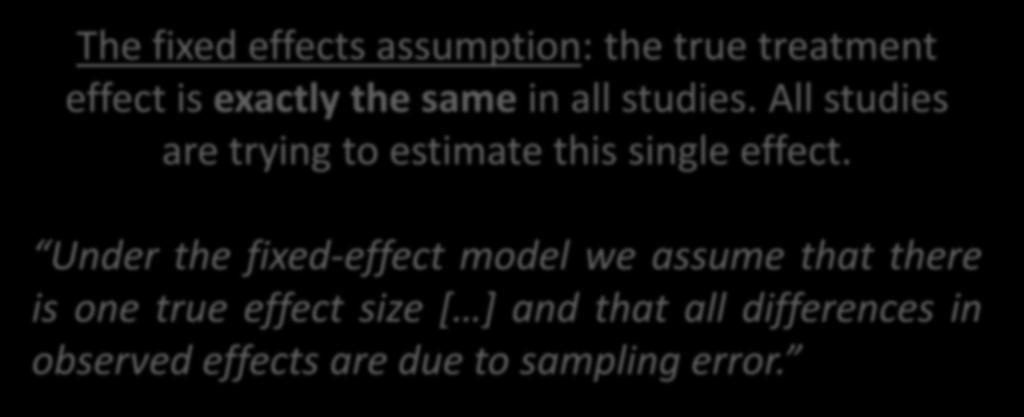 Fixed effects meta-analysis The fixed effects assumption: the true treatment effect is exactly the same in all studies. All studies are trying to estimate this single effect.