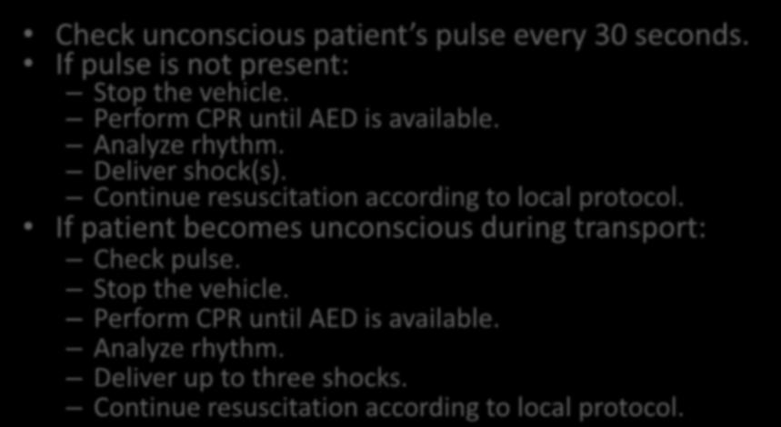 Cardiac Arrest During Transport Check unconscious patient s pulse every 30 seconds. If pulse is not present: Stop the vehicle. Perform CPR until AED is available. Analyze rhythm. Deliver shock(s).