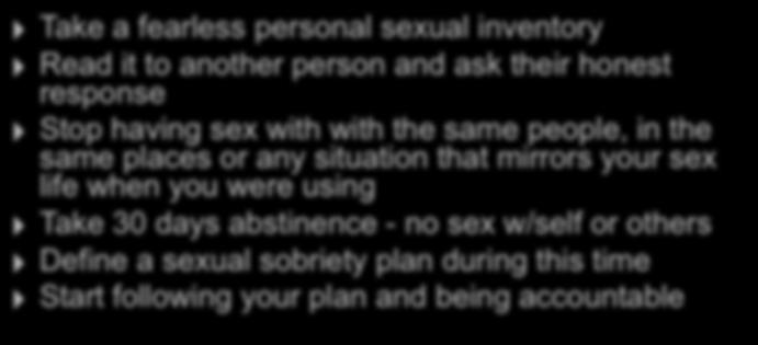 Initial Work of Sex Addiction Recovery Take a fearless personal sexual inventory Read it to another person and ask their honest response Stop having sex with with the same people, in the same places