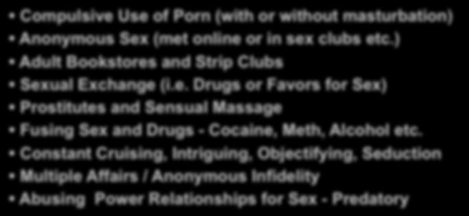 Typical Sex Addict Behaviors Compulsive Use of Porn (with or without masturbation) Anonymous Sex (met online or in sex clubs etc.) Adult Bookstores and Strip Clubs Sexual Exchange (i.e. Drugs or Favors for Sex) Prostitutes and Sensual Massage Fusing Sex and Drugs - Cocaine, Meth, Alcohol etc.