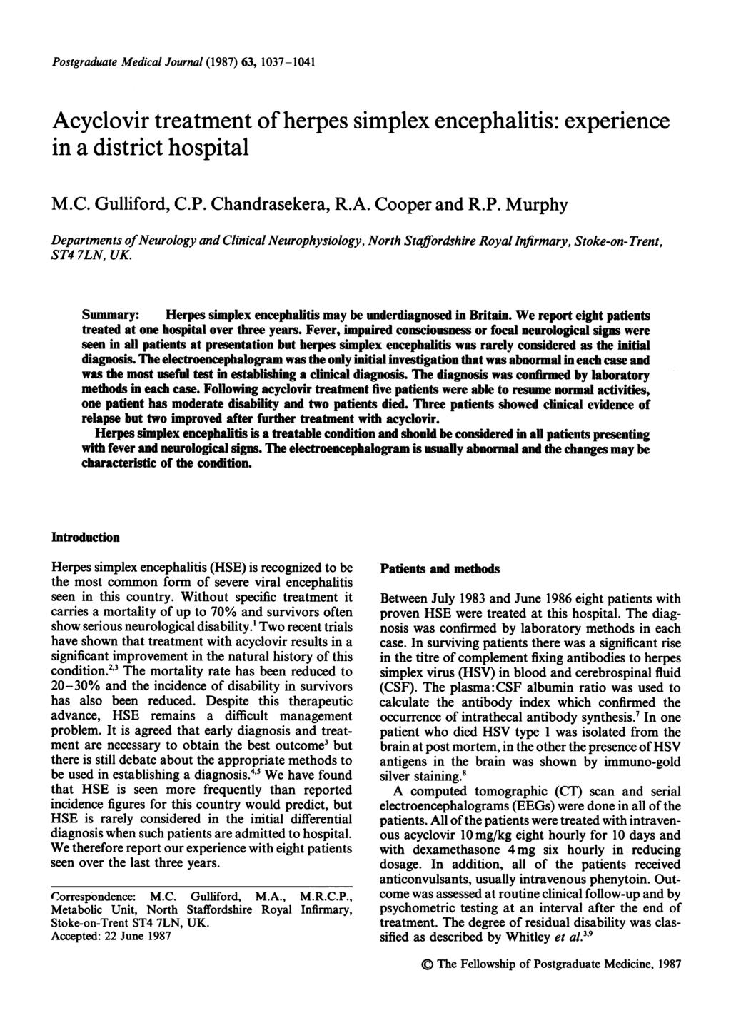 Postgraduate Medical Journal (1987) 63, 1037-1041 Acyclovir treatment of herpes simplex encephalitis: experience in a district hospital M.C. Gulliford, C.P. Chandrasekera, R.A. Cooper and R.P. Murphy Departments of Neurology and Clinical Neurophysiology, North Staffordshire Royal Infirmary, Stoke-on-Trent, ST4 7LN, UK.