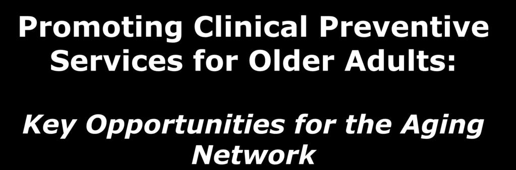 Promoting Clinical Preventive Services for Older Adults: Key Opportunities for the Aging Network Maggie Moore,