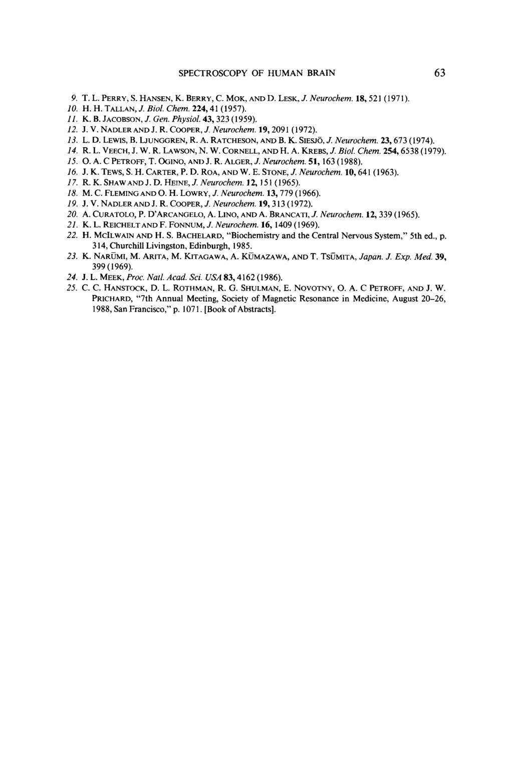 SPECTROSCOPY OF HUMAN BRAIN 63 9. T. L. PERRY, S. HANSEN, K. BERRY, C. MOK, AND D. LESK, J. Neurochem. 18,521 (1971). 10. H. H. TALLAN, J. Biol. Chem. 224,41 (1957). 11. K. B. JACOBSON, J. Gen.