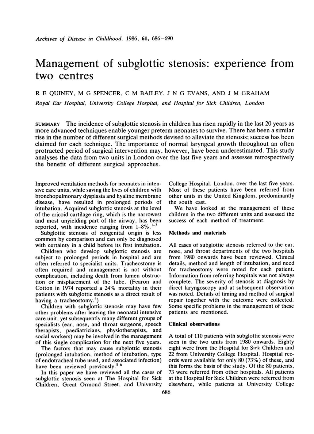 Archives of Disease in Childhood, 1986, 61, 686-690 Management of subglottic stenosis: two centres experience from R E QUINEY, M G SPENCER, C M BAILEY, J N G EVANS, AND J M GRAHAM Royal Ear Hospital,
