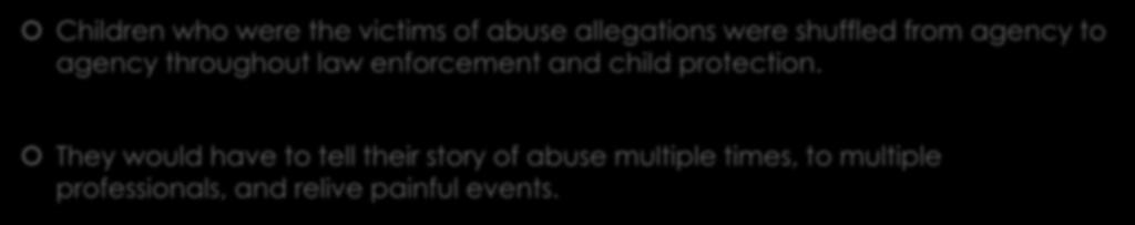 Before Child Advocacy Centers Children who were the victims of abuse allegations were shuffled from agency to agency throughout law