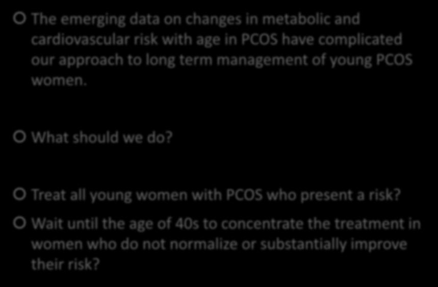 LONG TERM MANAGEMENT OF PCOS WOMEN The emerging data on changes in metabolic and cardiovascular risk with age in PCOS have complicated our approach to long term management of young PCOS women.