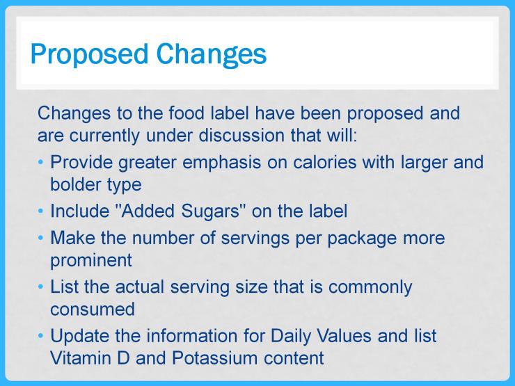 Changes to the food label have been proposed and are currently under discussion that will: Provide greater emphasis with larger and bolder type on calories Include "Added Sugars" on the label Make