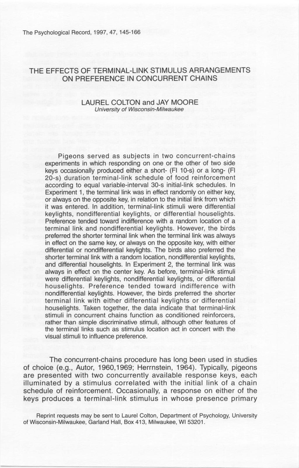 The Psychological Record, 1997,47,145-166 THE EFFECTS OF TERMINAL-LINK STIMULUS ARRANGEMENTS ON PREFERENCE IN CONCURRENT CHAINS LAUREL COLTON and JAY MOORE University of Wisconsin-Milwaukee Pigeons