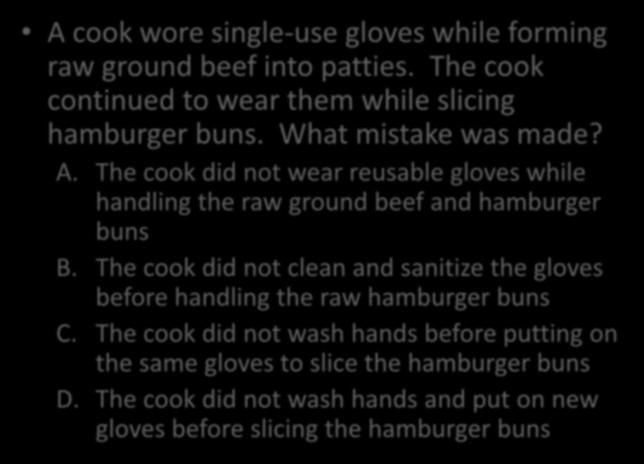 A cook wore single-use gloves while forming raw ground beef into patties. The cook continued to wear them while slicing hamburger buns. What mistake was made? A.