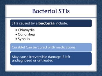 Bacterial STIs are curable. A person can take medicine and be rid of a bacterial STI. But just because a bacterial STI can be cured does not mean it cannot cause harm.