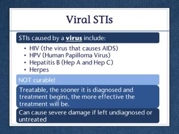 Slide 14 STIs caused by a virus include HIV, HPV, hepatitis, and herpes. Viral STIs cannot be cured. Once a person gets a viral STI, they may have it for the rest of their life.