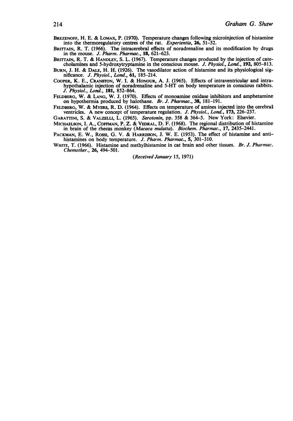 214 Graham G. Shaw BREZENOFF, H. E. & LOMAX, P. (1970). Temperature changes following microinjection of histamine into the thermoregulatory centres of the rat. Experientia, 26, 51-52. BRITTAIN, R. T. (1966).