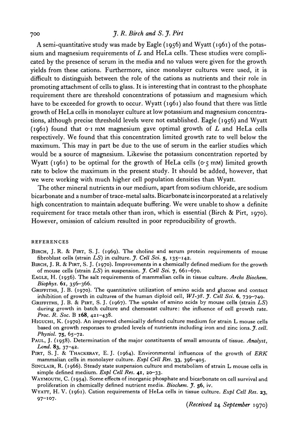 700 J. R. Birch and S. J. Pirt A semi-quantitative study was made by Eagle (1956) and Wyatt (1961) of the potassium and magnesium requirements of L and HeLa cells.