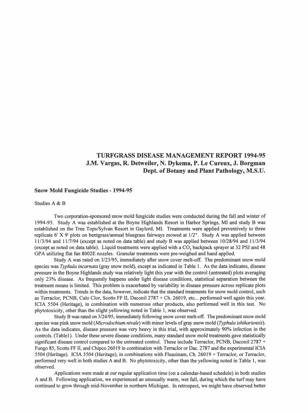TURFGRASS DISEASE MANAGEMENT REPORT 1994-95 J.M. Vargas, R. Detweiler, N. Dykema, P. Le Cureux, J. Borgman Dept. of Botany and Plant Pathology, M.S.U. Snow Mold Fungicide Studies - 1994-95 Studies A & B Two corporation-sponsored snow mold fungicide studies were conducted during the fall and winter of 1994-95.
