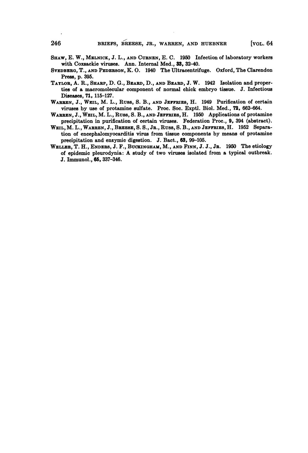 246 BRIEFS, BREESE, JR., WARREN, AND HUEBNER [VOL. 64 SHAw, E. W., MELNICK, J. L., AND CURNEN, E. C. 1950 Infection of laboratory workers with Coxsackie viruses. Ann. Internal Med., 33, 32-40.