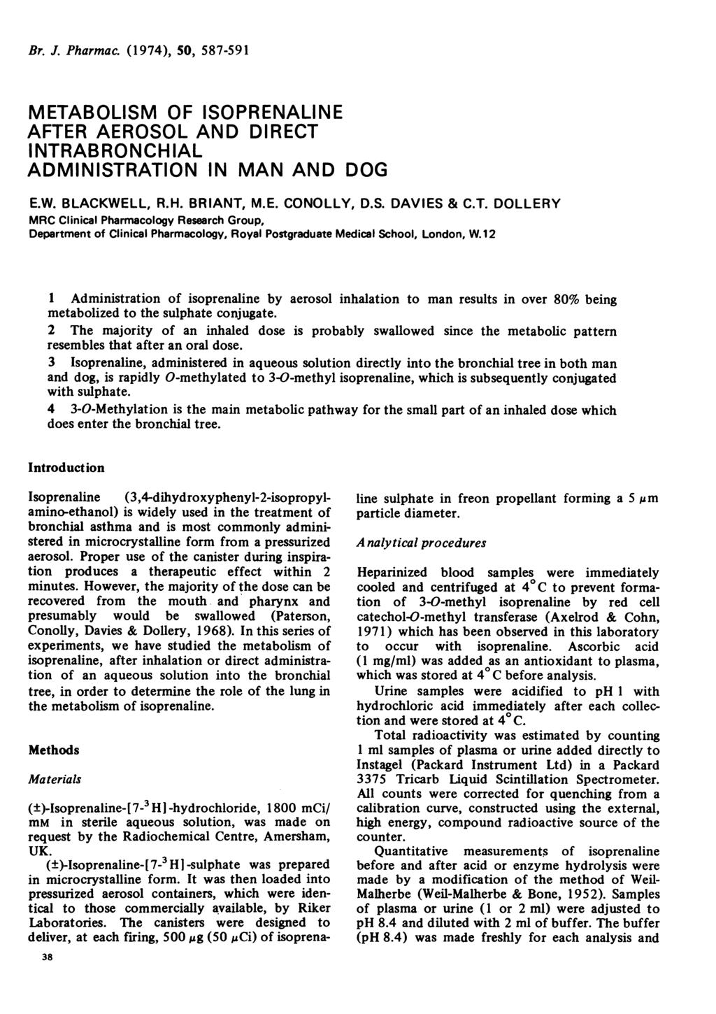 Br. J. Pharmac. (1974), 50, 587-591 METABOLISM OF ISOPRENALINE AFTER AEROSOL AND DIRECT INTRABRONCHIAL ADMINISTRATION IN MAN AND DOG E.W. BLACKWELL, R.H. BRIANT, M.E. CONOLLY, D.S. DAVIES & C.T. DOLLERY MRC Clinical Pharmacology Research Group, Department of Clinical Pharmacology, Royal Postgraduate Medical School, London, W.
