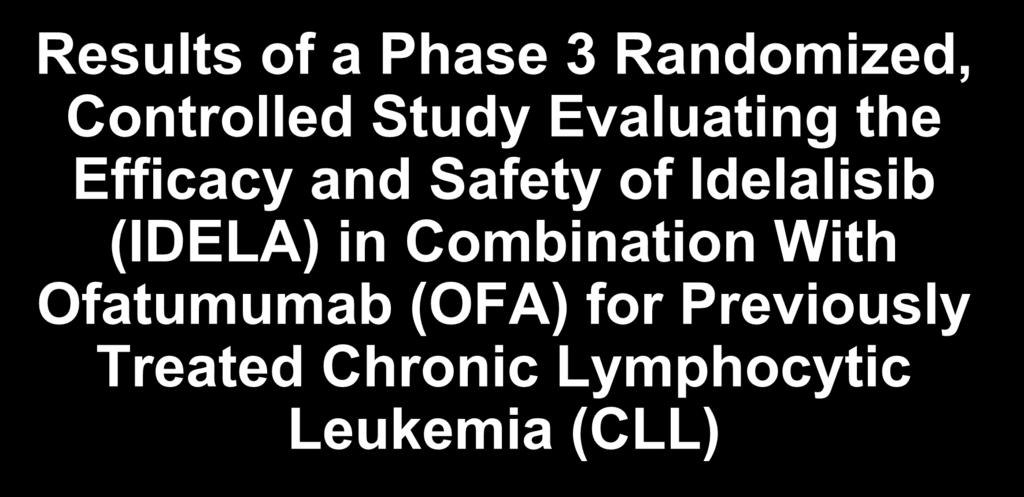 Results of a Phase 3 Randomized, Controlled Study Evaluating the Efficacy and Safety of Idelalisib (IDELA) in Combination With Ofatumumab (OFA) for Previously Treated Chronic Lymphocytic Leukemia