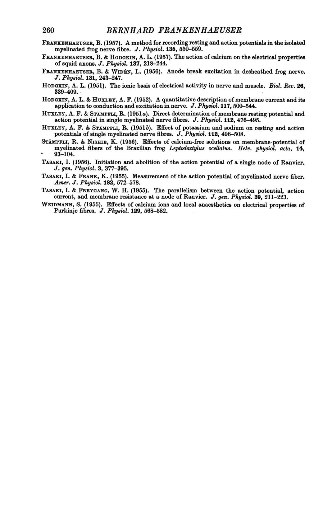 260 BERNHARD FRANKENHAEUSER FRANKENHAXUSER, B. (1957). A method for recording resting and action potentials in the isolated myelinated frog nerve fibre. J. Physiol. 135, 550-559. FRANKENHABUSER, B.