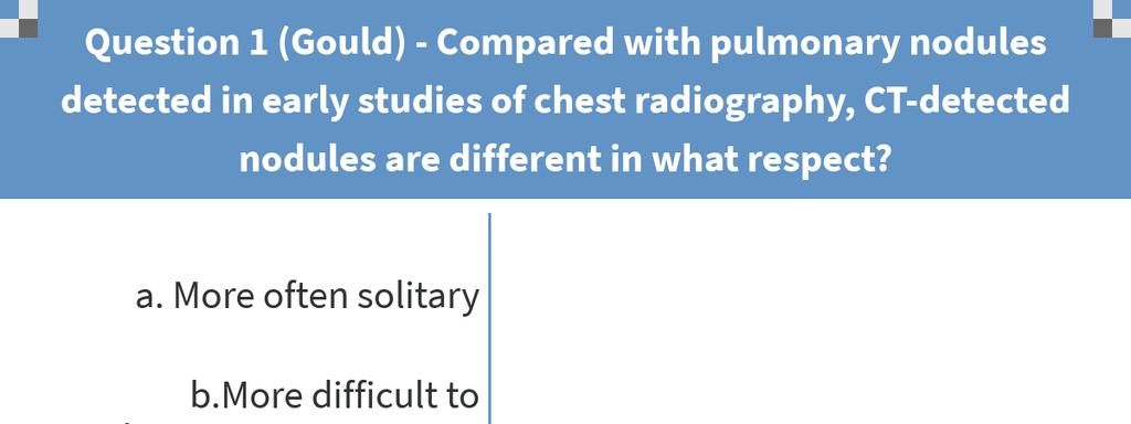 Question 1 Compared with pulmonary nodules detected in early studies of chest radiography, CT-detected nodules are different in what respect? a. More often solitary b.