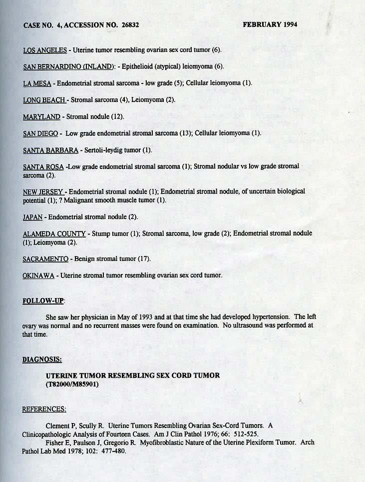 CASE NO. 4, ACCESSiON NO. 26832 FEBRUARY 1994 LOS ANGEI:.ES -Uterine tumor resembling ovarian sex cord tumor (6). SAN BERNARDINO CINLAND>: -Epithelioid (atypical) leiomyoma (6).