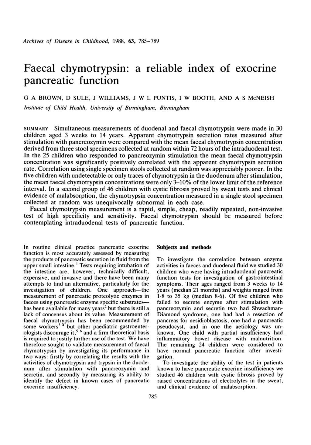 Archives of Disese in Childhood, 1988, 63, 785-789 Fecl chymotrypsin: relible index of exocrine pncretic function G A BROWN, D SULE, J WILLIAMS, J W L PUNTIS, I W BOOTH, AND A S McNEISH Institute of