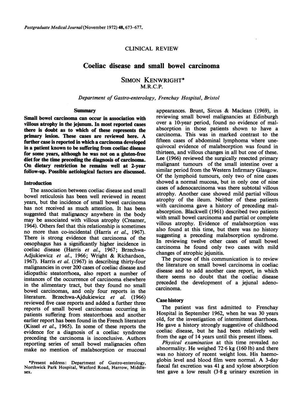 Postgraduate Medical Journal (November 1972) 48, 673-677. Coeliac disease CLINICAL REVIEW and small bowel carcinoma SIMON KENWRIGHT* M.R.C.P. Department of Gastro-enterology, Frenchay Hospital, Bristol Summary Small bowel carcinoma can occur in association with villous atrophy in the jejunum.