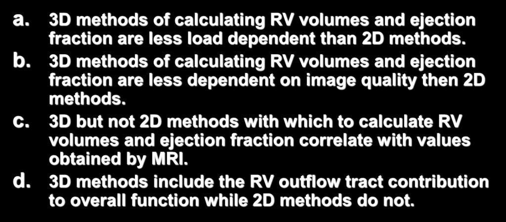 5. 3D methods with which to calculate right ventricular (RV) volumes and ejection fraction may be superior to 2D methods for the following reason. a. 3D methods of calculating RV volumes and ejection fraction are less load dependent than 2D methods.