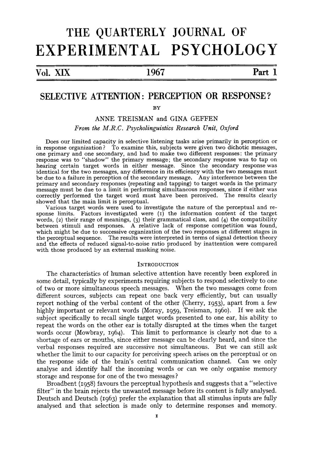 THE QUARTERLY JOURNAL OF EXPERIMENTAL PSYCHOLOGY VOl. XIX 1967 Part 1 SELECTIVE ATTENTION : PERCEPTION OR RESPONSE? BY ANNE TREISMAN and GINA GEFFEN Front the M.R.C. Psycholinguistics Research Umit, Oxford Does our limited capacity in selective listening tasks arise primarily in perception or in response organization?