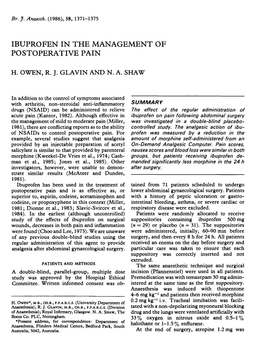 Br.J. Anaesth. (1986), 58, 171-175 IBUPROFEN IN THE MANAGEMENT OF POSTOPERATIVE PAIN H. OWEN, R. J. GLAVIN AND N. A. SHAW In addition to the control of symptoms associated with arthritis, non-steroidal anti-inflammatory drugs (NSAID) can be administered to relieve acute pain (Kantor, 1982).