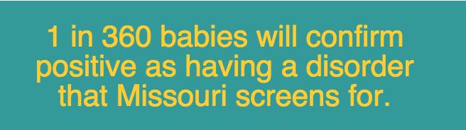 For a list of disorders newborns born in Missouri are screened for click here. http://health.mo.gov/living/families/genetics/newbornscreening/index.