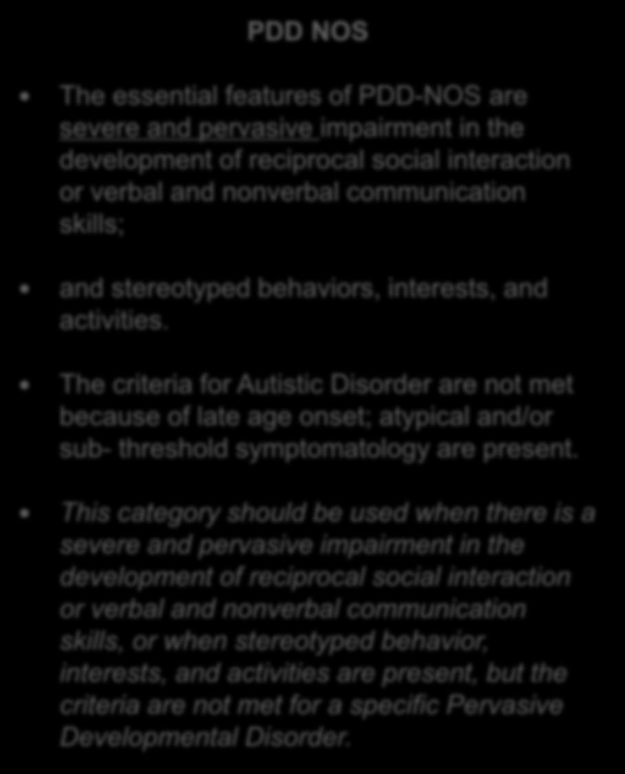 The essential features of PDD-NOS are severe and pervasive impairment in the development of reciprocal social interaction or verbal and nonverbal communication skills; and stereotyped behaviors,