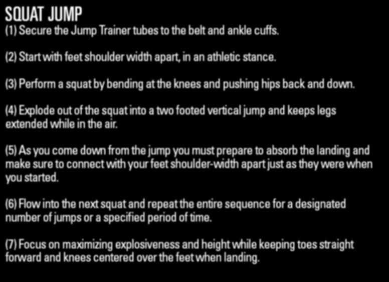 JUMPTRAINER DRILL1: SQUAT JUMP DRILL 1 SQUAT JUMP (2) Start with feet shoulder width apart, in an athletic stance. (3) Perform a squat by bending at the knees and pushing hips back and down.