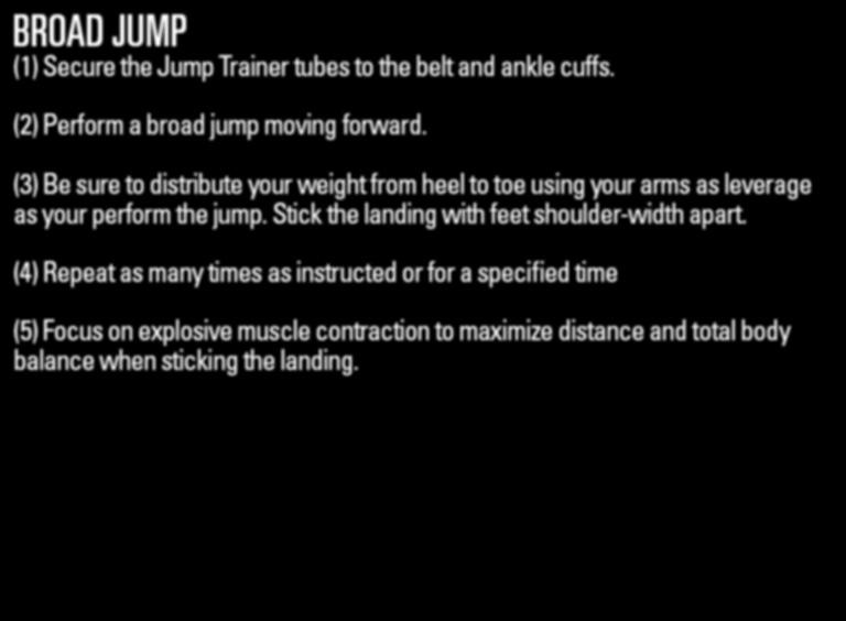JUMPTRAINER DRILL9:broad jump DRILL 9 broad jump (2) Perform a broad jump moving forward. (3) Be sure to distribute your weight from heel to toe using your arms as leverage as your perform the jump.
