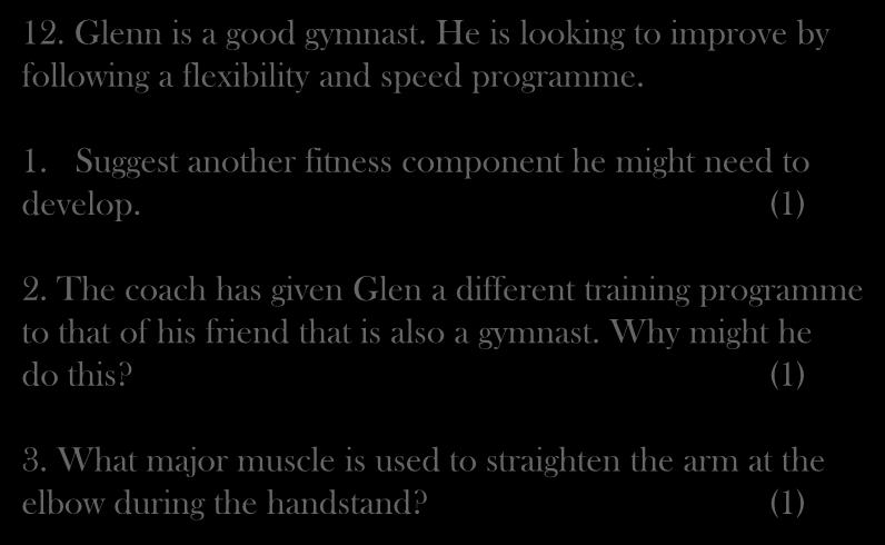 12. Glenn is a good gymnast. He is looking to improve by following a flexibility and speed programme. 1. Suggest another fitness component he might need to develop. (1) 2.