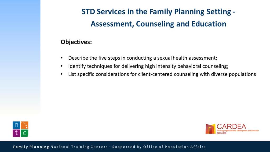 Our objectives for this Session are that attendees will be able to: Describe the five steps in conducting a sexual health assessment; Identify techniques for delivering high intensity behavioral