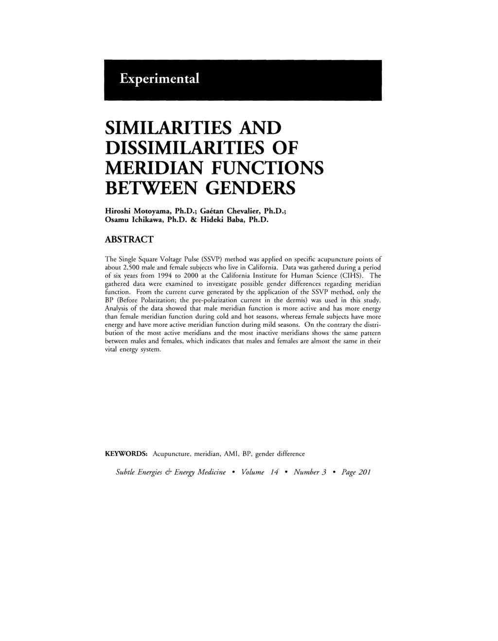 Experimental SIMILARITIES AND DISSIMILARITIES OF MERIDIAN FUNCTIONS BETWEEN GENDERS Hiroshi Motoyama, Ph.D.; Gaetan Chevalier, Ph.D.; Osamu Ichikawa, Ph.D. & Hideki Baba, Ph.D. ABSTRACT The Single Square Voltage Pulse (SSVP) method was applied on specific acupuncture points of about,5 male and female subjects who live in California.