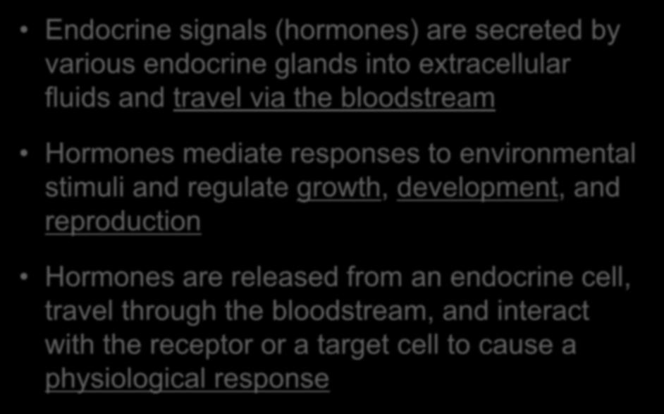 Hormones Endocrine signals (hormones) are secreted by various endocrine glands into extracellular fluids and travel via the bloodstream Hormones mediate responses to environmental stimuli and