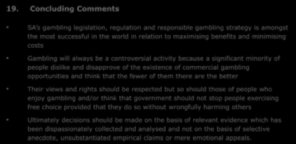 19. Concluding Comments SA s gambling legislation, regulation and responsible gambling strategy is amongst the most successful in the world in relation to maximising benefits and minimising costs