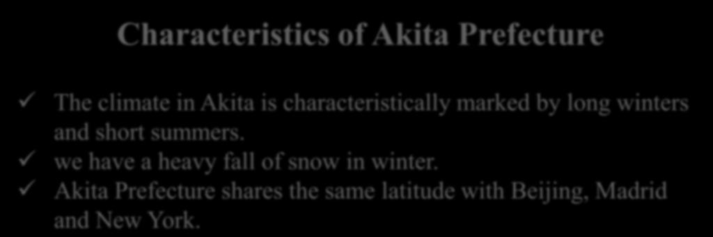 Characteristics of Akita Prefecture The climate in Akita is characteristically marked by long winters and short summers. we have a heavy fall of snow in winter.