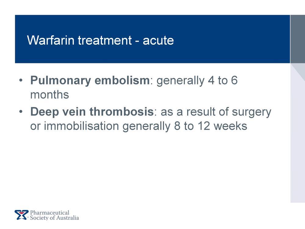 Acute treatment with warfarin is required for: Pulmonary Embolism (PE): treatment continues generally for 4 to 6 months Deep Vein Thrombosis (DVT): as a result of surgery or immobilisation,
