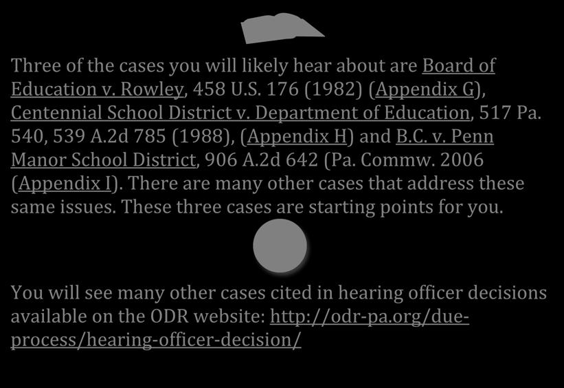 Three of the cases you will likely hear about are Board of Education v. Rowley, 458 U.S. 176 (1982) (Appendix G), Centennial School District v. Department of Education, 517 Pa. 540, 539 A.