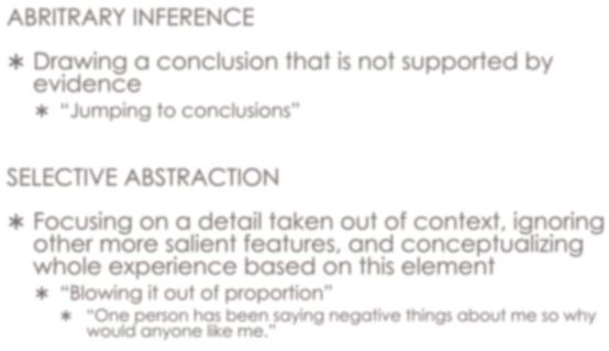 ABRITRARY INFERENCE Cognitive Errors Drawing a conclusion that is not supported by evidence Jumping to conclusions SELECTIVE ABSTRACTION Focusing on a detail taken out of context, ignoring