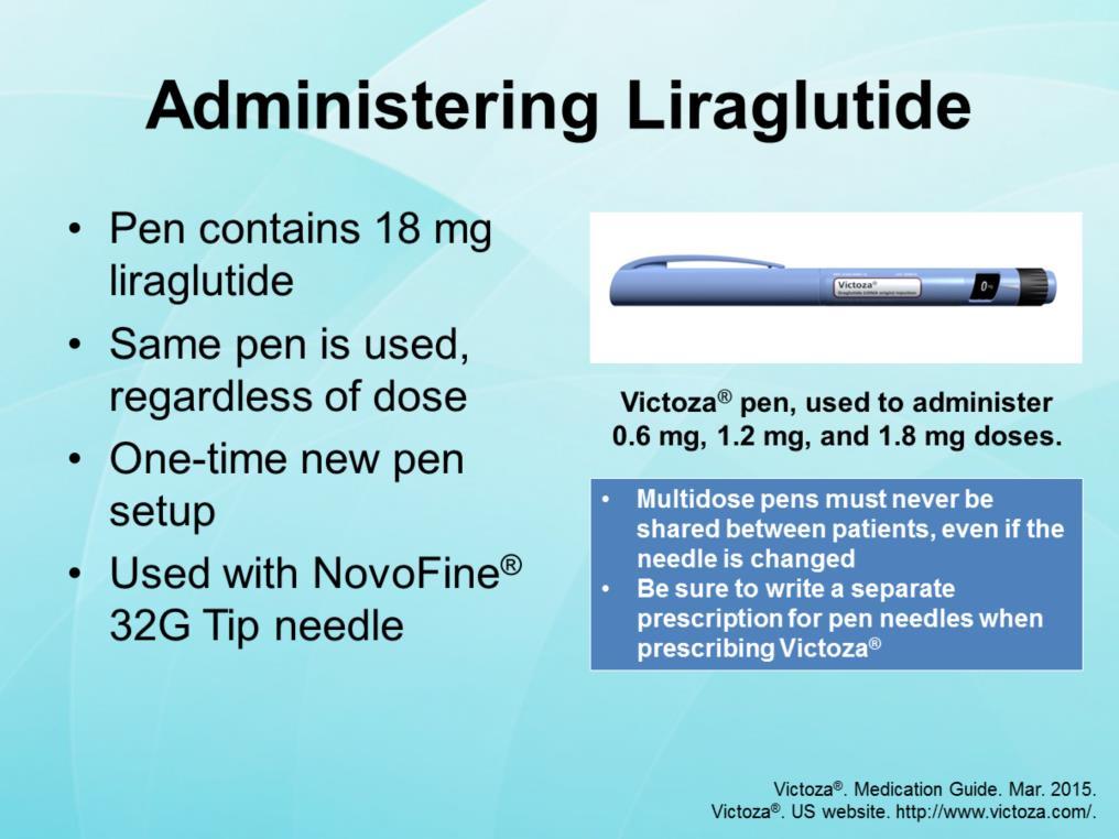 Liraglutide (Victoza ) is administered with a disposable pen device that contains 18 mg of liraglutide. The same device is used to administer 0.6 mg, 1.2 mg, and 1.8 mg doses.