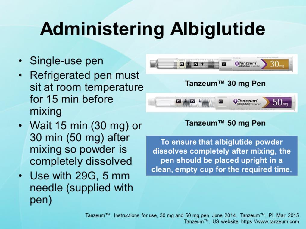 Albiglutide (Tanzeum ) is administered with a 30 mg or 50 mg pen. Pens have two storage chambers, one for albiglutide powder, the other for water. Each pen comes with a custom needle.